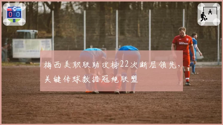 梅西美职联助攻榜22次断层领先，关键传球数据冠绝联盟