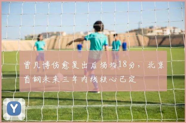 曾凡博伤愈复出后场均18分，北京首钢未来三年内线核心已定