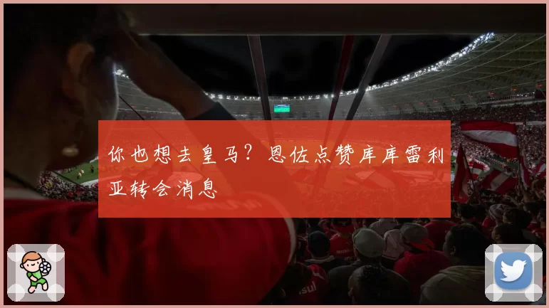 你也想去皇马?恩佐点赞库库雷利亚转会消息